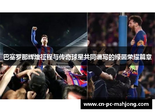 巴塞罗那辉煌征程与传奇球星共同谱写的绿茵荣耀篇章