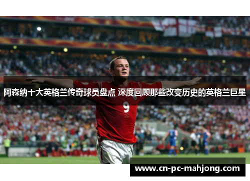 阿森纳十大英格兰传奇球员盘点 深度回顾那些改变历史的英格兰巨星