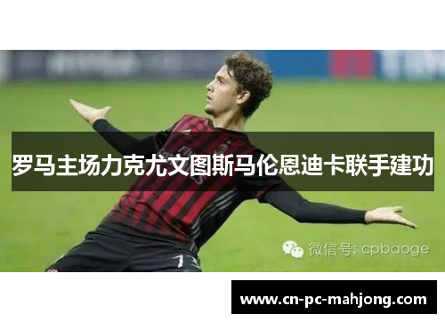 罗马主场力克尤文图斯马伦恩迪卡联手建功 罗马主场力克尤文图斯马伦恩迪卡联手建功